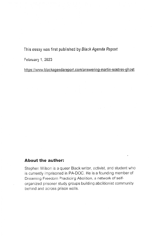 This essay was first published by Black Agenda Report
February 1, 2023

https:liwww.blackagen

 

host

About the author:

Stephen Wilson is a queer Black writer, ectivist, and student who
is currently imprisoned in PA-DOC. He is a founding member of
Dreaming Freedom ®racticirg Abolition, a network of self
organized prisoner study grcups building abcitionist community
behind and across prison walls.
